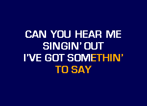 CAN YOU HEAR ME
SINGIN' OUT

I'VE GOT SUMETHIN'
TO SAY