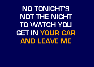 N0 TONIGHT'S
NOT THE NIGHT
TO WATCH YOU

GET IN YOUR CAR
AND LEAVE ME

g