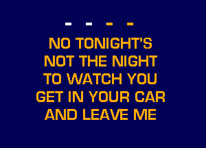 N0 TONIGHT'S
NOT THE NIGHT
TO WATCH YOU

GET IN YOUR CAR
AND LEAVE ME

g