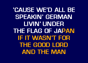 'CAUSE WE'D ALL BE
SPEAKIN' GERMAN
LIVIN' UNDER
THE FLAG OF JAPAN
IF IT WASNT FOR
THE GOOD LORD
AND THE MAN