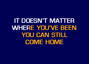 IT DOESN'T MATTER
WHERE YOUVE BEEN
YOU CAN STILL
COME HOME