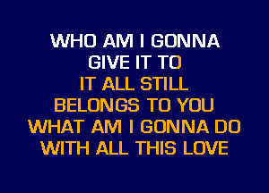 WHO AM I GONNA
GIVE IT TO
IT ALL STILL
BELONGS TO YOU
WHAT AM I GONNA DO
WITH ALL THIS LOVE