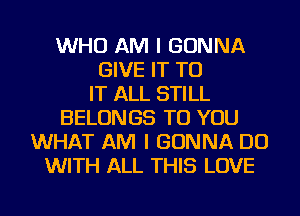 WHO AM I GONNA
GIVE IT TO
IT ALL STILL
BELONGS TO YOU
WHAT AM I GONNA DO
WITH ALL THIS LOVE