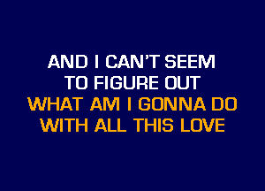 AND I CAN'T SEEM
TO FIGURE OUT
WHAT AM I GONNA DO
WITH ALL THIS LOVE