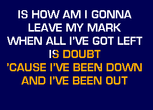 IS HOW AM I GONNA
LEAVE MY MARK
WHEN ALL I'VE GOT LEFT
IS DOUBT
'CAUSE I'VE BEEN DOWN
AND I'VE BEEN OUT