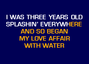 I WAS THREE YEARS OLD
SPLASHIN' EVERYWHERE
AND SO BEGAN
MY LOVE AFFAIR
WITH WATER