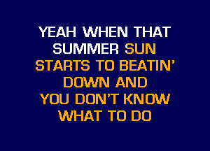 YEAH WHEN THAT
SUMMER SUN
STARTS T0 BEATIN'
DOWN AND
YOU DON'T KNOW
WHAT TO DO

g