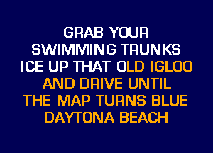 GRAB YOUR
SWIMMING TRUNKS
ICE UP THAT OLD IGLUD
AND DRIVE UNTIL
THE MAP TURNS BLUE
DAYTONA BEACH