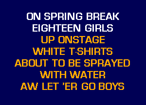 ON SPRING BREAK
EIGHTEEN GIRLS
UP ONSTAGE
WHITE TSHIRTS
ABOUT TO BE SPRAYED
WITH WATER
AW LET 'ER GO BOYS