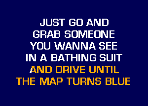 JUST GO AND
GRAB SOMEONE
YOU WANNA SEE
IN A BATHING SUIT
AND DRIVE UNTIL
THE MAP TURNS BLUE