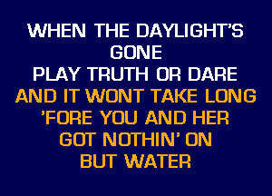 WHEN THE DAYLIGHTS
GONE
PLAY TRUTH OR DARE
AND IT WONT TAKE LONG
'FOFlE YOU AND HER
GOT NOTHIN' ON
BUT WATER