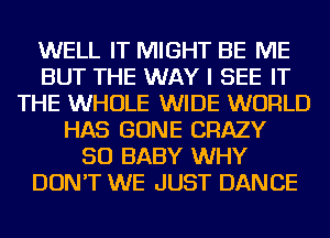 WELL IT MIGHT BE ME
BUT THE WAY I SEE IT
THE WHOLE WIDE WORLD
HAS GONE CRAZY
SO BABY WHY
DON'T WE JUST DANCE