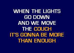 WHEN THE LIGHTS
GO DOWN
AND WE MOVE
THE COUCH
ITS GONNA BE MORE
THAN ENOUGH