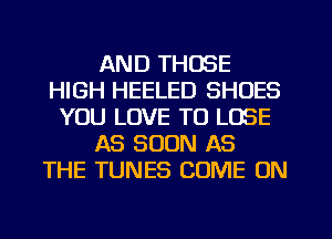 AND THOSE
HIGH HEELED SHOES
YOU LOVE TO LOSE
AS SOON AS
THE TUNES COME ON