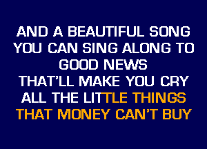 AND A BEAUTIFUL SONG
YOU CAN SING ALONG TO
GOOD NEWS
THAT'LL MAKE YOU CRY
ALL THE LITTLE THINGS
THAT MONEY CAN'T BUY