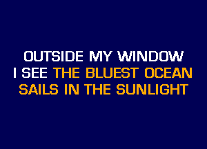 OUTSIDE MY WINDOW
I SEE THE BLUEST OCEAN
SAILS IN THE SUNLIGHT