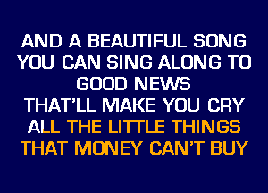 AND A BEAUTIFUL SONG
YOU CAN SING ALONG TO
GOOD NEWS
THAT'LL MAKE YOU CRY
ALL THE LITTLE THINGS
THAT MONEY CAN'T BUY