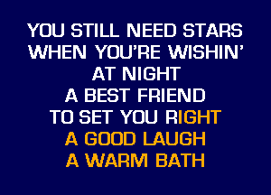 YOU STILL NEED STARS
WHEN YOU'RE WISHIN'
AT NIGHT
A BEST FRIEND
TO SET YOU RIGHT
A GOOD LAUGH
A WARM BATH