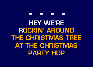 HEY WE'RE
ROCKIN' AROUND
THE CHRISTMAS TREE
AT THE CHRISTMAS
PARTY HOP