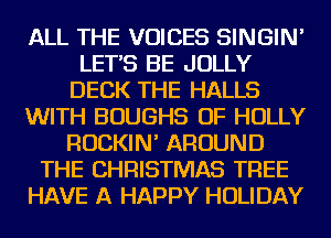 ALL THE VOICES SINGIN'
LET'S BE JOLLY
DECK THE HALLS
WITH BOUGHS OF HOLLY
ROCKIN' AROUND
THE CHRISTMAS TREE
HAVE A HAPPY HOLIDAY