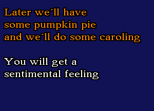 Later we'll have
some pumpkin pie
and we'll do some caroling

You will get a
sentimental feeling