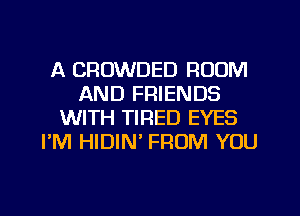 A CROWDED ROOM
AND FRIENDS
WITH TIRED EYES
PM HIDIN' FROM YOU