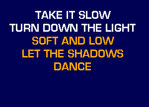 TAKE IT SLOW
TURN DOWN THE LIGHT
SOFT AND LOW
LET THE SHADOWS
DANCE