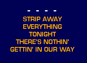 STRIP AWAY
EVERYTHING

TONIGHT
THERE'S NOTHIN'
GETI'IN' IN OUR WAY