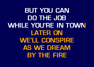 BUT YOU CAN
DO THE JOB
WHILE YOU'RE IN TOWN
LATER ON
WE'LL CONSPIRE
AS WE DREAM
BY THE FIRE