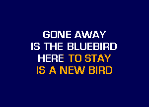 GONE AWAY
IS THE BLUEBIRD

HERE TO STAY
IS A NEW BIRD