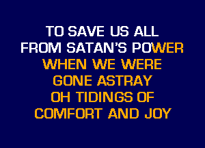 TO SAVE US ALL
FROM SATANB POWER
WHEN WE WERE
GONE ASTRAY
OH TIDINGS OF
COMFORT AND JOY
