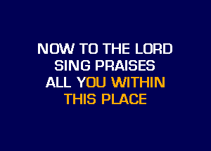 NOW TO THE LORD
SING PRAISES

ALL YOU WITHIN
THIS PLACE
