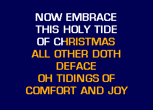 NOW EMBRACE
THIS HOLY TIDE
OF CHRISTMAS
ALL OTHER DDTH
DEFACE
OH TIDINGS OF

COMFORT AND JOY l
