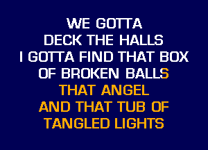 WE GO'ITA
DECK THE HALLS
I GO'ITA FIND THAT BOX
OF BROKEN BALLS
THAT ANGEL
AND THAT TUB OF
TANGLED LIGHTS