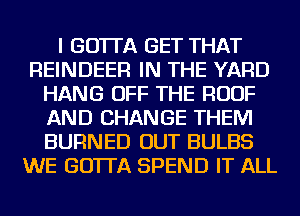 I GO'ITA GET THAT
REINDEER IN THE YARD
HANG OFF THE ROOF
AND CHANGE THEM
BURNED OUT BULBS
WE GO'ITA SPEND IT ALL