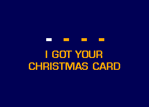 I GOT YOUR
CHRISTMAS CARD