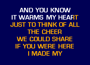 AND YOU KNOW
IT WARMS MY HEART
JUST TO THINK OF ALL
THE CHEER
WE COULD SHARE
IF YOU WERE HERE
I MADE MY