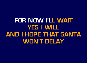 FDR NOW I'LL WAIT
YES I WILL

AND I HOPE THAT SANTA
WON'T DELAY