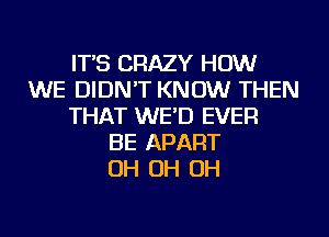IT'S CRAZY HOW
WE DIDN'T KNOW THEN
THAT WE'D EVER
BE APART
OH OH OH