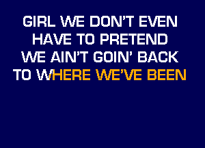 GIRL WE DON'T EVEN
HAVE TO PRETEND
WE AIN'T GOIN' BACK
TO WHERE WE'VE BEEN