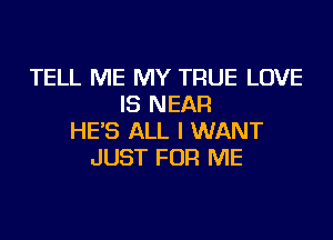 TELL ME MY TRUE LOVE
IS NEAR
HE'S ALL I WANT
JUST FOR ME