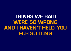 THINGS WE SAID
WERE SO WRONG
AND I HAVEN'T HELD YOU
FOR SO LONG