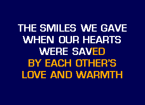 THE SMILES WE GAVE
WHEN OUR HEARTS
WERE SAVED
BY EACH OTHER'S
LOVE AND WARMTH