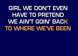 GIRL WE DON'T EVEN
HAVE TO PRETEND
WE AIN'T GOIN' BACK
TO WHERE WE'VE BEEN