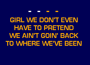 GIRL WE DON'T EVEN
HAVE TO PRETEND
WE AIN'T GOIN' BACK
TO WHERE WE'VE BEEN