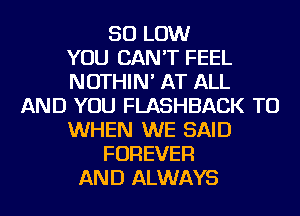50 LOW
YOU CAN'T FEEL
NOTHIN' AT ALL
AND YOU FLASHBACK TU
WHEN WE SAID
FOREVER
AND ALWAYS