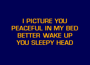 I PICTURE YOU
PEACEFUL IN MY BED
BE'ITER WAKE UP
YOU SLEEPY HEAD