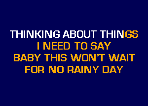 THINKING ABOUT THINGS
I NEED TO SAY
BABY THIS WON'T WAIT
FOR NO RAINY DAY