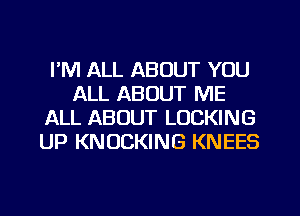 I'M ALL ABOUT YOU
ALL ABOUT ME
ALL ABOUT LOCKING
UP KNUCKING KNEES