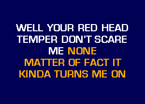 WELL YOUR RED HEAD
TEMPER DON'T SCARE
ME NONE
MATTER OF FACT IT
KINDA TURNS ME ON
